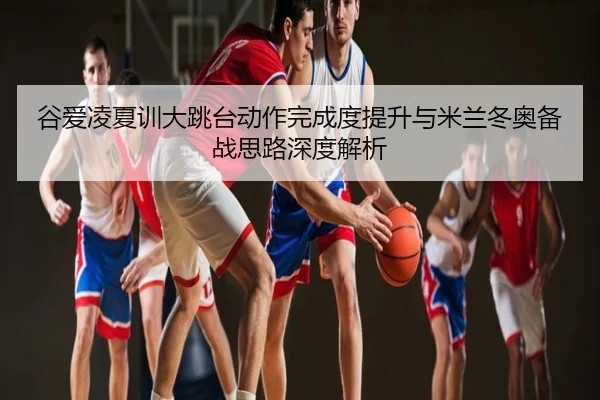 谷爱凌夏训大跳台动作完成度提升与米兰冬奥备战思路深度解析