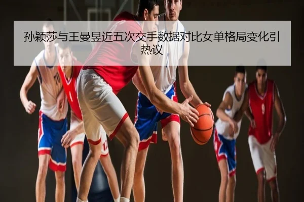 孙颖莎与王曼昱近五次交手数据对比女单格局变化引热议