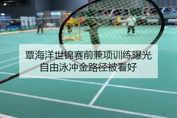 覃海洋世锦赛前兼项训练曝光 自由泳冲金路径被看好